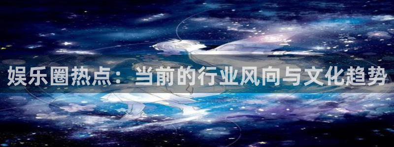 壹号app下载官方网站：娱乐圈热点：当前的行业风向与文化趋势